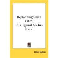 Replanning Small Cities : Six Typical Studies (1912) by Nolen, John, 9780548663950