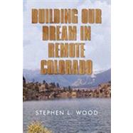 Building Our Dream in Remote Colorado by Wood, Stephen L., 9781450233958