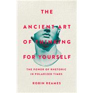The Ancient Art of Thinking For Yourself The Power of Rhetoric in Polarized Times by Reames, Robin, 9781541603974