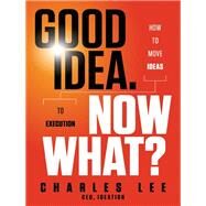 Good Idea. Now What? How to Move Ideas to Execution by Lee, Charles T., 9781118163993
