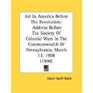 Art in America Before the Revolution : Address Before the Society of Colonial Wars in the Commonwealth of Pennsylvania, March 12, 1908 (1908) by Balch, Edwin Swift, 9780548833995