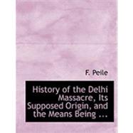 History of the Delhi Massacre, Its Supposed Origin, and the Means Being to Avenge the Murder of British Subjects by Peile, F., 9780554844008