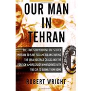 Our Man in Tehran The True Story Behind the Secret Mission to Save Six Americans during the Iran Hostage Crisis & the Foreign Ambassador Who Worked w/the CIA to Bring Them Home by WRIGHT, ROBERT, 9781590514139