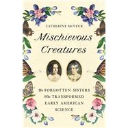 Mischievous Creatures The Forgotten Sisters Who Transformed Early American Science by McNeur, Catherine, 9781541674172