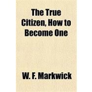 The True Citizen, How to Become One by Markwick, W. F., 9781153724173