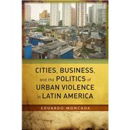 Cities, Business, and the Politics of Urban Violence in Latin America by Moncada, Eduardo, 9780804794176