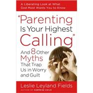 Parenting Is Your Highest Calling And Eight Other Myths That Trap Us in Worry and Guilt by FIELDS, LESLIE LEYLAND, 9781400074204