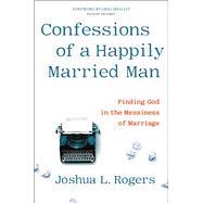 Confessions of a Happily Married Man Finding God in the Messiness of Marriage by Rogers, Joshua L., 9781546014218