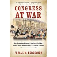 Congress at War How Republican Reformers Fought the Civil War, Defied Lincoln, Ended Slavery, and Remade America by Bordewich, Fergus M., 9781101974247