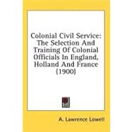 Colonial Civil Service : The Selection and Training of Colonial Officials in England, Holland and France (1900) by Lowell, A. Lawrence; Stephens, H. Morse (CON), 9781436564250