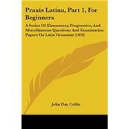 Praxis Latina, Part 1, for Beginners : A Series of Elementary, Progressive, and Miscellaneous Questions and Examination Papers on Latin Grammar (1856) by Collis, John Day, 9781437044256