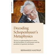 Decoding Schopenhauers Metaphysics The Key to Understanding How It Solves the Hard Problem of Consciousness and the Paradoxes of Quantum Mechanics by Kastrup, Bernardo, 9781789044263