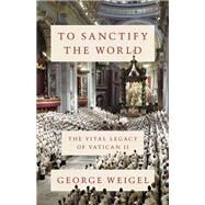 To Sanctify the World The Vital Legacy of Vatican II by Weigel, George, 9780465094318