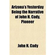 Arizona's Yesterday Being the Narrative of John H. Cady, Pioneer by Cady, John H., 9781153814331