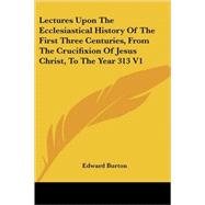 Lectures upon the Ecclesiastical History of the First Three Centuries, from the Crucifixion of Jesus Christ, to the Year 313 by Burton, Edward, 9781428604346