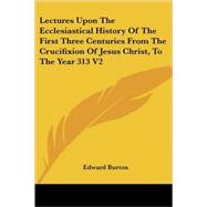 Lectures upon the Ecclesiastical History of the First Three Centuries from the Crucifixion of Jesus Christ, to the Year 313 by Burton, Edward, 9781428604353