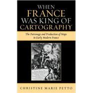 When France Was King of Cartography The Patronage and Production of Maps in Early Modern France by Petto, Christine Marie, 9780739114407
