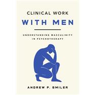 Clinical Work With Men Understanding Masculinity in Psychotherapy by Smiler, Andrew P., 9781433844454