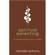 Spiritual Parenting An Awakening for Today's Families by Anthony, Michelle, 9781434764478
