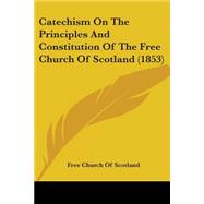 Catechism On The Principles And Constitution Of The Free Church Of Scotland by Free Church of Scotland, Church Of Scotl, 9780548704479