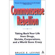 Commonsense Rebellion Taking Back Your Life from Drugs, Shrinks, Corporations, and a World Gone Crazy by Levine, Bruce, 9780826414502