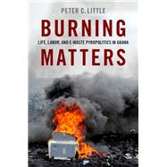Burning Matters Life, Labor, and E-Waste Pyropolitics in Ghana by Little, Peter C., 9780190934552