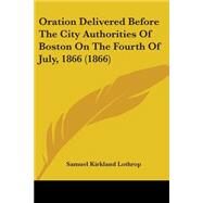 Oration Delivered Before The City Authorities Of Boston On The Fourth Of July, 1866 by Lothrop, Samuel Kirkland, 9780548824566