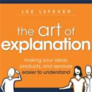 The Art of Explanation Making your Ideas, Products, and Services Easier to Understand by Lefever, Lee, 9781118374580