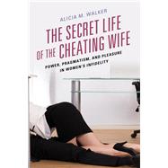 The Secret Life of the Cheating Wife Power, Pragmatism, and Pleasure in Womens Infidelity by Walker, Alicia M., 9781498544603