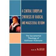 A Central European Synthesis of Radical and Magisterial Reform The Sacramental Theology of Balthasar Hubmaier by MacGregor, Kirk R., 9780761834618