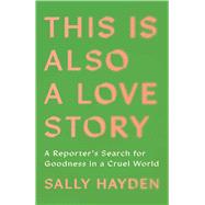 This Is Also a Love Story A Reporter's Search for Goodness in a Cruel World by Hayden, Sally, 9781668034620