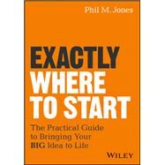 Exactly Where to Start The Practical Guide to Turn Your BIG Idea into Reality by Jones, Phil M., 9781119484622