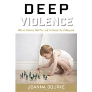Deep Violence Military Violence, War Play, and the Social Life of Weapons by Bourke, Joanna, 9781619024632