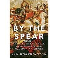 By the Spear Philip II, Alexander the Great, and the Rise and Fall of the Macedonian Empire by Worthington, Ian, 9780190614645