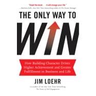 The Only Way to Win How Building Character Drives Higher Achievement and Greater Fulfillment in Business and Life by Loehr, Jim, 9781401324674