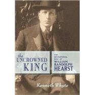 The Uncrowned King The Sensational Rise of William Randolph Hearst by Whyte, Kenneth, 9781582434674