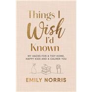 Things I Wish Id Known My hacks for a tidy home, happy kids and a calmer you by Norris, Emily, 9781785044724