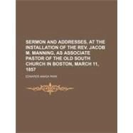 Sermon and Addresses, at the Installation of the Rev. Jacob M. Manning, As Associate Pastor of the Old South Church in Boston, March 11, 1857 by Park, Edwards Amasa, 9781154454727