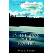 In the Wake of the Frontier: A True Account of Living in Alaskan Isolation by Vincent, Ruth E., 9780595674770