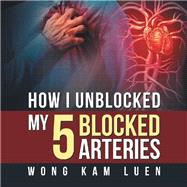 How I Unblocked My 5 Blocked Arteries by Wong, Kam Luen, 9781543754780