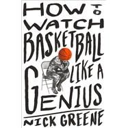 How to Watch Basketball Like a Genius What Game Designers, Economists, Ballet Choreographers, and Theoretical Astrophysicists Reveal About the Greatest Game on Earth by Greene, Nick, 9781419744808