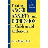 Treating Anger, Anxiety, And Depression In Children And Adolescents: A Cognitive-Behavioral Perspective by Wilde,Jerry, 9781560324829