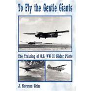To Fly the Gentle Giants : The Training of U. S. WW II Glider Pilots by Grim, J. Norman, 9781438904832