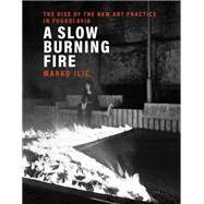 A Slow Burning Fire The Rise of the New Art Practice in Yugoslavia by Ilic, Marko, 9780262044844
