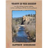 Trout in the Desert On Fly Fishing, Human Habits, and the Cold Waters of the Arid Southwest by Dickerson, Matthew, 9781609404857