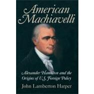 American Machiavelli: Alexander Hamilton and the Origins of U.S. Foreign Policy by John Lamberton Harper, 9780521834858