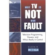 Why TV Is Not Our Fault Television Programming, Viewers, and Who's Really in Control by Meehan, Eileen R., 9780742524859
