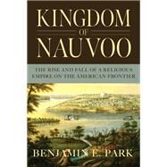 Kingdom of Nauvoo The Rise and Fall of a Religious Empire on the American Frontier by Park, Benjamin E., 9781631494864