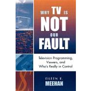 Why TV Is Not Our Fault Television Programming, Viewers, and Who's Really in Control by Meehan, Eileen R., 9780742524866