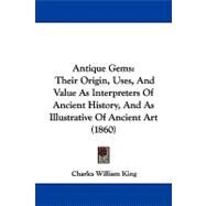 Antique Gems : Their Origin, Uses, and Value As Interpreters of Ancient History, and As Illustrative of Ancient Art (1860) by King, Charles William, 9781104034887